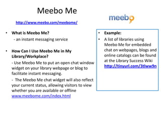 Meebo Me
     http://www.meebo.com/meebome/

• What is Meebo Me?                              • Example:
  - an instant messaging service                 • A list of libraries using
                                                   Meebo Me for embedded
• How Can I Use Meebo Me in My                     chat on webpages, blogs and
  Library/Workplace?                               online catalogs can be found
  - Use Meebo Me to put an open chat window        at the Library Success Wiki
  widget on your library webpage or blog to        http://tinyurl.com/3tlww9n
  facilitate instant messaging.
  - The Meebo Me chat widget will also reflect
  your current status, allowing visitors to view
  whether you are available or offline
  www.meebome.com/index.html
 