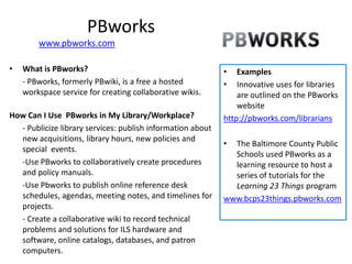 PBworks
        www.pbworks.com

•   What is PBworks?                                        •   Examples
    - PBworks, formerly PBwiki, is a free a hosted          •   Innovative uses for libraries
    workspace service for creating collaborative wikis.         are outlined on the PBworks
                                                                website
How Can I Use PBworks in My Library/Workplace?              http://pbworks.com/librarians
  - Publicize library services: publish information about
  new acquisitions, library hours, new policies and
                                                            • The Baltimore County Public
  special events.
                                                              Schools used PBworks as a
  -Use PBworks to collaboratively create procedures           learning resource to host a
  and policy manuals.                                         series of tutorials for the
  -Use Pbworks to publish online reference desk               Learning 23 Things program
  schedules, agendas, meeting notes, and timelines for      www.bcps23things.pbworks.com
  projects.
  - Create a collaborative wiki to record technical
  problems and solutions for ILS hardware and
  software, online catalogs, databases, and patron
  computers.
 