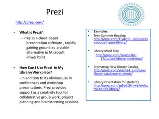 Prezi
    http://prezi.com/

•     What is Prezi?                         •   Examples:
                                             •   Teen Summer Reading
       - Prezi is a cloud-based                  http://prezi.com/1fydxnfu_sjh/expres
           presentation software , rapidly       s-yourself-your-library/
           gaining ground as a viable
           alternative to Microsoft          •   Library Mind Map
                                                   http://prezi.com/bgajnp76x-
           PowerPoint                                 17/turitea-library-mind-map/

•     How Can I Use Prezi in My              •   Promoting New Library Catalog
                                                 http://prezi.com/viu2n24_s--h/new-
      Library/Workplace?                         library-catalogue-students/
      - In addition to its obvious use in
      conferences and workshop               •   Library Orientation for students
                                                 http://prezi.com/zq8a619lniwb/welco
      presentations, Prezi provides              me-to-the-library/
      support as a creativity tool for
      collaborative group work, project
      planning and brainstorming sessions.
 