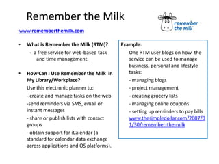 Remember the Milk
www.rememberthemilk.com

•   What is Remember the Milk (RTM)?         Example:
     - a free service for web-based task        One RTM user blogs on how the
        and time management.                    service can be used to manage
                                                business, personal and lifestyle
•   How Can I Use Remember the Milk in          tasks:
    My Library/Workplace?                       - managing blogs
    Use this electronic planner to:             - project management
    - create and manage tasks on the web        - creating grocery lists
    -send reminders via SMS, email or           - managing online coupons
    instant messages                            - setting up reminders to pay bills
    - share or publish lists with contact       www.thesimpledollar.com/2007/0
    groups                                      1/30/remember-the-milk
    - obtain support for iCalendar (a
    standard for calendar data exchange
    across applications and OS platforms).
 