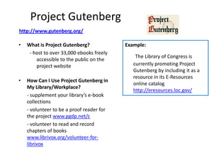 Project Gutenberg
http://www.gutenberg.org/

•   What is Project Gutenberg?             Example:
     - host to over 33,000 ebooks freely
                                               The Library of Congress is
        accessible to the public on the
        project website                       currently promoting Project
                                              Gutenberg by including it as a
                                              resource in its E-Resources
•   How Can I Use Project Gutenberg in
                                              online catalog
    My Library/Workplace?
                                              http://eresources.loc.gov/
    - supplement your library’s e-book
    collections
    - volunteer to be a proof reader for
    the project www.pgdp.net/c
    - volunteer to read and record
    chapters of books
    www.librivox.org/volunteer-for-
    librivox
 