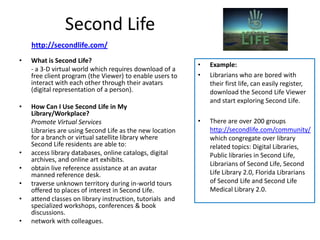 Second Life
    http://secondlife.com/
•   What is Second Life?
                                                           •   Example:
    - a 3-D virtual world which requires download of a
    free client program (the Viewer) to enable users to    •   Librarians who are bored with
    interact with each other through their avatars             their first life, can easily register,
    (digital representation of a person).                      download the Second Life Viewer
                                                               and start exploring Second Life.
•   How Can I Use Second Life in My
    Library/Workplace?
    Promote Virtual Services                               •   There are over 200 groups
    Libraries are using Second Life as the new location        http://secondlife.com/community/
    for a branch or virtual satellite library where            which congregate over library
    Second Life residents are able to:                         related topics: Digital Libraries,
•   access library databases, online catalogs, digital         Public libraries in Second Life,
    archives, and online art exhibits.
                                                               Librarians of Second Life, Second
•   obtain live reference assistance at an avatar
    manned reference desk.                                     Life Library 2.0, Florida Librarians
•   traverse unknown territory during in-world tours           of Second Life and Second Life
    offered to places of interest in Second Life.              Medical Library 2.0.
•   attend classes on library instruction, tutorials and
    specialized workshops, conferences & book
    discussions.
•   network with colleagues.
 