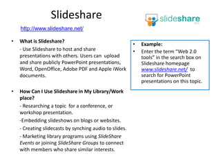 Slideshare
    http://www.slideshare.net/

•   What is Slideshare?
                                                         •   Example:
    - Use Slideshare to host and share                   •   Enter the term “Web 2.0
    presentations with others. Users can upload              tools” in the search box on
    and share publicly PowerPoint presentations,             Slideshare homepage
    Word, OpenOffice, Adobe PDF and Apple iWork              www.slideshare.net/ to
    documents.                                               search for PowerPoint
                                                             presentations on this topic.
•   How Can I Use Slideshare in My Library/Work
    place?
    - Researching a topic for a conference, or
    workshop presentation.
    -Embedding slideshows on blogs or websites.
    - Creating slidecasts by synching audio to slides.
    - Marketing library programs using SlideShare
    Events or joining SlideShare Groups to connect
    with members who share similar interests.
 