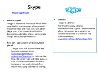 Skype
         www.skype.com


•   What is Skype?                                  •   Example:
    - Skype is a software application which when        - Skype a Librarian
    downloaded to a computer, allows users to           The Ohio University Libraries
    make free video and voice calls, with other         implemented the Skype a Librarian service
    Skype users. Calls to traditional landline          where patrons can ask a question via
    telephones and mobile phones can be made            Skype by telephone or video calls and
    using a paid subscription service.                  instant messaging
                                                        www.library.ohiou.edu/ask/skype.html
•   How Can I Use Skype in My Library/Work
    place?
          - Skype users can download the free
         business version of Skype
         www.skype.com/intl/en-
         us/business/download to facilitate free
         Skype-to-Skype voice and video business
         calls to clients anywhere in the world.
         Features of this service include free
         instant messaging and free file sharing.
 