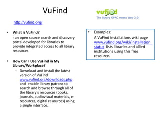 VuFind
    http://vufind.org/

•   What is VuFind?                            •   Examples:
    - an open source search and discovery          A VuFind installations wiki page
    portal developed for libraries to              www.vufind.org/wiki/installation_
    provide integrated access to all library       status lists libraries and allied
    resources                                      institutions using this free
                                                   resource.
•   How Can I Use VuFind in My
    Library/Workplace?
     – Download and install the latest
        version of VuFind
        www.vufind.org/downloads.php
        and enable library patrons to
        search and browse through all of
        the library’s resources (books,
        journals, audiovisual materials, e-
        resources, digital resources) using
        a single interface.
 