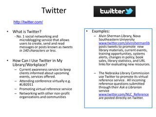 Twitter
   http://twitter.com/

• What is Twitter?                          • Examples:
    - No. 1 social networking and              – Alvin Sherman Library, Nova
       microblogging service that allows         Southeastern University
       users to create, send and read            www.twitter.com/alvinshermanlib
       messages or posts known as tweets         posts tweets to promote new
       in 140 characters or less.                library materials, current events,
                                                 training opportunities, systems
                                                 alerts, changes in policy, book
• How Can I Use Twitter in My                    sales, library statistics, and URL
  Library/Workplace?                             links for evaluating new resources.
    – Current awareness service to keep
      clients informed about upcoming          – The Nebraska Library Commission
      events, services offered.                  use Twitter to promote its virtual
    – Attending conference virtually e.g.        reference service. All incoming
      #LIB2011                                   reference questions submitted
    – Promoting virtual reference service        through their Ask a Librarian
                                                 service
    – Networking with other non-profit           www.twitter.com/NLC_Reference
      organizations and communities              are posted directly on Twitter.
 