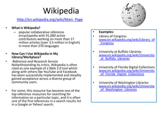 Wikipedia
       http://en.wikipedia.org/wiki/Main_Page

•   What is Wikipedia?
     – popular collaborative reference                     •   Examples:
       encyclopedia with 91,000 active                     •   Library of Congress
       contributors working on more than 17                    www.en.wikipedia.org/wiki/Library_of
       million articles (over 3.5 million in English)          _Congress
       in more than 270 languages
                                                           •   University at Buffalo Libraries
•   How Can I Use Wikipedia in My                              www.en.wikipedia.org/wiki/University
    Library/Workplace?                                         _at_Buffalo_Libraries
•    Reference and Research Service
    Notwithstanding its critics, Wikipedia is often
    cited as one example of a Web 2.0 tool which           •   University of Florida Digital Collections
    along with others like YouTube and Facebook                www.en.wikipedia.org/wiki/University
    has been successfully implemented and steadily             _of_Florida_Digital_Collections
    gained acceptance across a diverse group of
    community users.                                       •   University of Washington Libraries
                                                               www.en.wikipedia.org/wiki/University
•   For some, this resource has become one of the              _of_Washington_Libraries
    top reference resources for searching for
    information on a particular topic, and it is often
    one of the first references in a search results list
    in a Google or Yahoo! search.
 