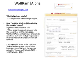 WolfRam|Alpha
      www.wolframalpha.com
                                               •   Examples

•   What is Wolfram|Alpha?
     - a computational knowledge engine.

•   How Can I Use Wolfram|Alpha in My
    Library/Workplace?
    Reference and Research Tool
    - When a search query is plugged into
    the search box on the main page,
    WolfRam|Alpha will compute answers to
    questions that have factual responses or
    involves mathematical calculations or
    formula.

    - For example, What is the capital of
    Turkey? How many protons are in a
    hydrogen atom? What is the average
    rainfall in Vancouver? What is $450 +
    10%? What is H2SO4?
 
