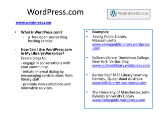 WordPress.com
www.wordpress.com

•   What is WordPress.com?           •   Examples:
     - a free open source blog       •    Erving Public Library,
       hosting service.                  Massachusetts
                                         www.ervingpubliclibrary.wordpress
-   How Can I Use WordPress.com          .com
    in My Library/Workplace?
    Create blogs to:                 •   Sullivan Library, Dominican College,
    - engage in conversations with       New York Veritas Blog
    your community                       www.sullivanlibrary.wordpress.com
    - initiate internal dialog by
    encouraging contributions from   •   Barrier Reef TAFE Library Learning
    library staff                        Centres, Queensland Australia
    - promote new collections and        www.britlibraries.wordpress.com
    innovative services.
                                     •   The University of Manchester, John
                                         Rylands University Library
                                         www.jrulenginfo.wordpress.com
 