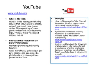 YouTube
    www.youtube.com

•   What is YouTube?                       •   Examples
    Popular video hosting and sharing      •   Library of Congress YouTube Channel,
    service that allows users to create,       showcasing timeless treasures and
    upload, share and view videos              contemporary presentations
                                               www.youtube.com/user/LibraryOfCon
    online. This repository of user-           gress
    generated content includes movie       •   A promotional video (36 seconds)
    clips, TV clips, music videos and          Adventures of Super Librarian
    original videos.                           recorded by the Mccracken County
                                               Public Library
                                               www.youtube.com/watch?v=Bu-
•   How Can I Use YouTube in My                TijjVs_g).
    Library/Workplace?                     •   Students and faculty at the University
    Marketing/Branding/Promoting               of Washington's Information School,
    Services                                   promotes use of online catalog and
    With more than 2 billion views per         databases by doing a parody of Lady
    day, libraries are guaranteed a            Gaga’s song Poker Face (4 minutes, 23
                                               seconds)
    global audience viewing videos             www.youtube.com/watch?v=a_uzUh1
    posted on YouTube.                         VT98
 