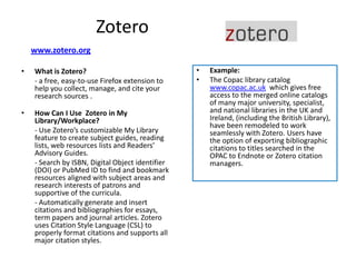 Zotero
    www.zotero.org

•   What is Zotero?                               •   Example:
    - a free, easy-to-use Firefox extension to    •   The Copac library catalog
    help you collect, manage, and cite your           www.copac.ac.uk which gives free
    research sources .                                access to the merged online catalogs
                                                      of many major university, specialist,
•   How Can I Use Zotero in My                        and national libraries in the UK and
    Library/Workplace?                                Ireland, (including the British Library),
                                                      have been remodeled to work
    - Use Zotero’s customizable My Library            seamlessly with Zotero. Users have
    feature to create subject guides, reading         the option of exporting bibliographic
    lists, web resources lists and Readers’           citations to titles searched in the
    Advisory Guides.                                  OPAC to Endnote or Zotero citation
    - Search by ISBN, Digital Object identifier       managers.
    (DOI) or PubMed ID to find and bookmark
    resources aligned with subject areas and
    research interests of patrons and
    supportive of the curricula.
    - Automatically generate and insert
    citations and bibliographies for essays,
    term papers and journal articles. Zotero
    uses Citation Style Language (CSL) to
    properly format citations and supports all
    major citation styles.
 