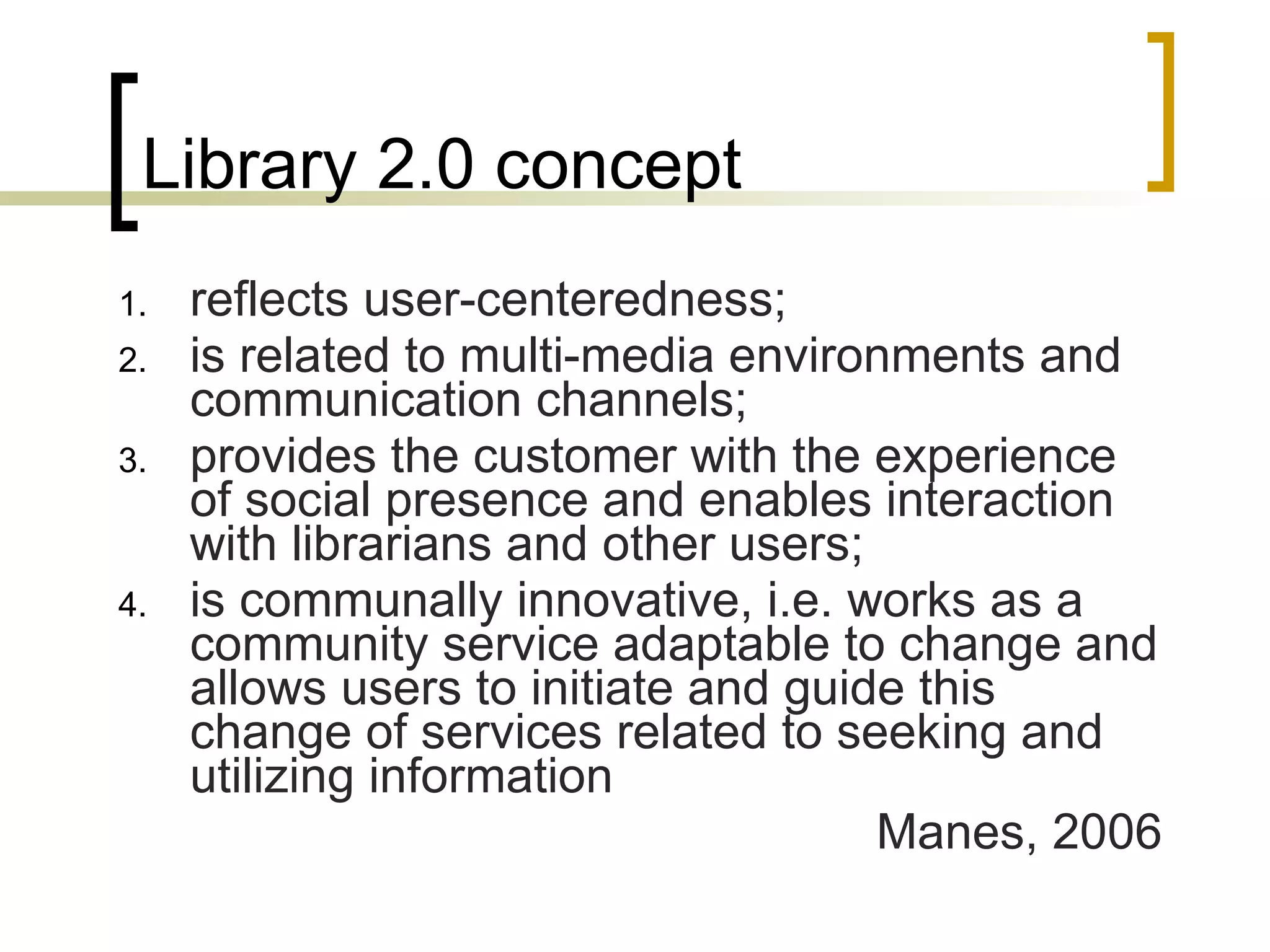 Library 2.0 concept reflects user-centeredness;  is related to multi-media environments and communication channels;  provides the customer with the experience of social presence and enables interaction with librarians and other users;  is communally innovative, i.e. works as a community service adaptable to change and allows users to initiate and guide this change of services related to seeking and utilizing information Manes, 2006 