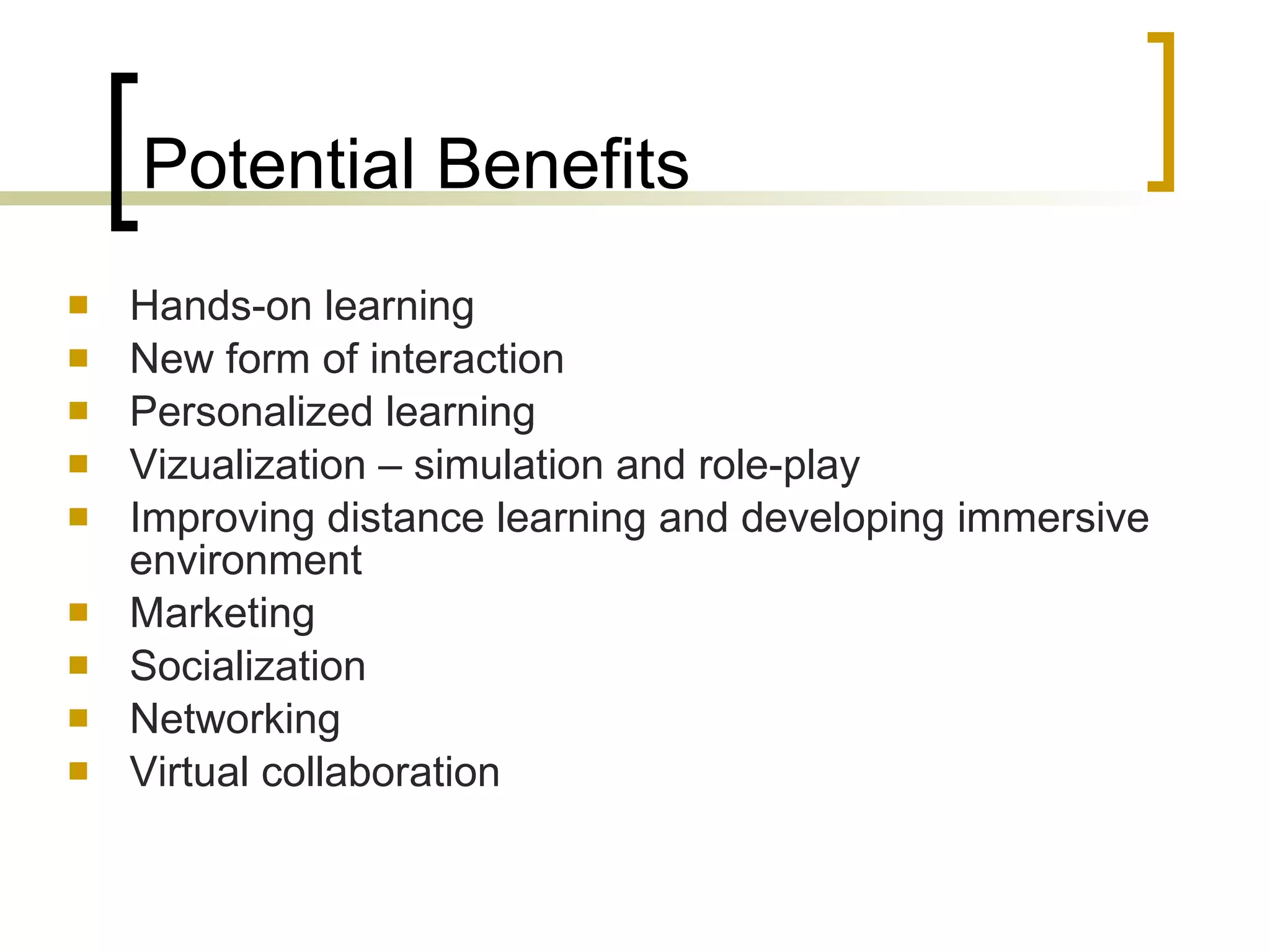 Potential Benefits Hands-on learning New form of interaction Personalized learning Vi z u a l iza tion  –  simulation and role - play Improving distance   learning and developing immersive environment Marketing  Socialization   Networking Virtual collaboration 