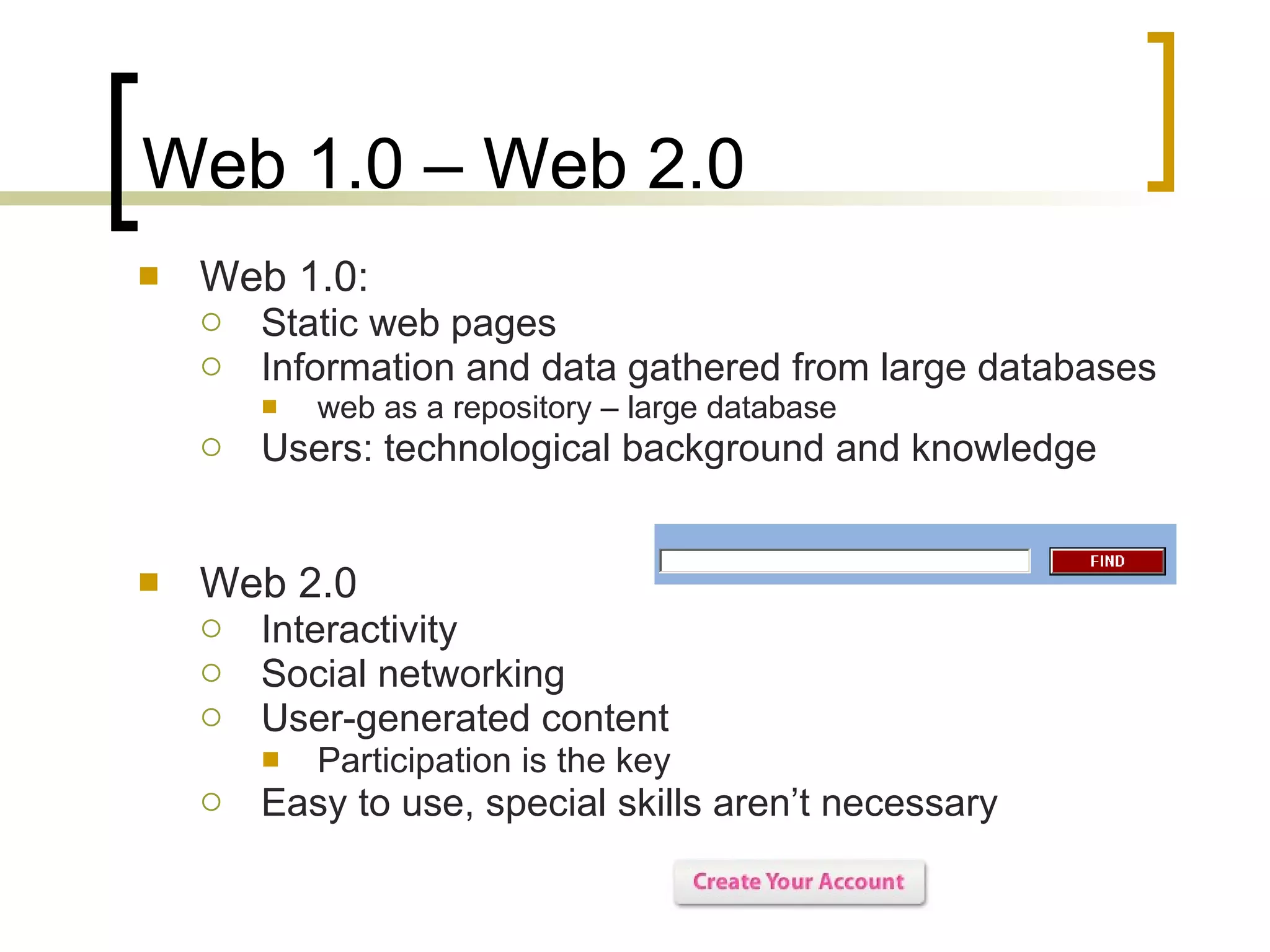 Web 1.0 – Web 2.0 Web 1.0:  Static web pages  Information and data gathered from large databases  web as a repository – large database Users: technological background and knowledge Web 2.0 Interactivity Social networking User-generated content Participation is the key  Easy to use, special skills aren’t necessary 