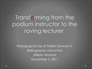 Transf o rming from the podium instructor to the roving lecturer  Pedagogical Use of Tablet Devices in  Bibliographic Instruction William Worford November 3, 2011 