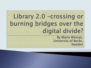 Library 2.0 –crossing or burning bridges over the digital divide? By Maria Weman, University of Borås, Sweden 