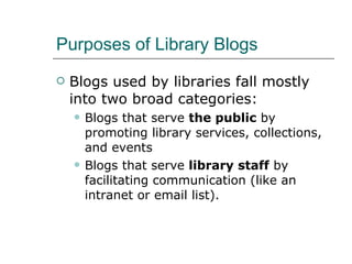 Purposes of Library Blogs Blogs used by libraries fall mostly into two broad categories: Blogs that serve  the public  by promoting library services, collections, and events Blogs that serve  library staff  by facilitating communication (like an intranet or email list). 