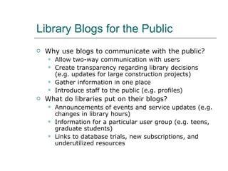 Library Blogs for the Public Why use blogs to communicate with the public? Allow two-way communication with users Create transparency regarding library decisions (e.g. updates for large construction projects) Gather information in one place Introduce staff to the public (e.g. profiles) What do libraries put on their blogs? Announcements of events and service updates (e.g. changes in library hours) Information for a particular user group (e.g. teens, graduate students)  Links to database trials, new subscriptions, and underutilized resources 