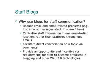 Staff Blogs Why use blogs for staff communication? R educe email and email-related problems (e.g. lost emails, messages stuck in spam filters) Centralize staff information in one easy-to-find location, rather than scattered throughout emails Facilitate direct conversation on a topic via comments Provide an opportunity and incentive (or requirement) for staff to become proficient in blogging and other Web 2.0 technologies. 