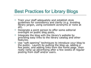 Best Practices for Library Blogs Train your staff adequately and establish style guidelines for consistency and clarity (e.g. avoiding library jargon, using consistent acronyms or none at all). Designate a point person to offer some editorial oversight on public blog posts, Integrate the blog with the library’s website by providing easy links to the library catalog and other features. Use “soft opening” techniques to introduce your blog to the public.  Launch by putting the blog up, adding a few posts, and adding links from the home page…then really ramp up advertising after a few weeks of regular posting from staff and/or users. 