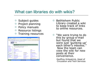 What can libraries do with wikis? Subject guides Project planning Policy manuals Resource listings Training resources Bethlehem Public Library created a wiki to keep track of links to online resources. “ We were trying to do this by group e-mail but found that we were just ‘gunking up’ each other’s inboxes.”  Now the team can view the wiki for new posts at their convenience. Geoffrey Kirkpatrick, Head of  Circulation and Tech Services 