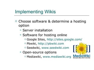 Implementing Wikis Choose software & determine a hosting option Server installation Software for hosting online Google Sites,  http://sites.google.com/   Pbwiki,  http://pbwiki.com Seedwiki,  www.seedwiki.com Open-source options Mediawiki,  www.mediawiki.org   