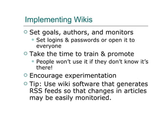 Implementing Wikis Set goals, authors, and monitors Set logins & passwords or open it to everyone Take the time to train & promote People won’t use it if they don’t know it’s there! Encourage experimentation Tip: Use wiki software that generates RSS feeds so that changes in articles may be easily monitoried. 