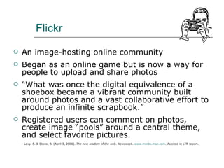 Flickr An image-hosting online community Began as an online game but is now a way for people to upload and share photos “ What was once the digital equivalence of a shoebox became a vibrant community built around photos and a vast collaborative effort to produce an infinite scrapbook.” Registered users can comment on photos, create image “pools” around a central theme, and select favorite pictures. - Levy, S. & Stone, B. (April 3, 2006).  The new wisdom of the web . Newsweek.  www.msnbc.msn.com . As cited in LTR report. 