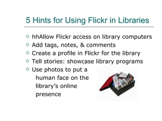 5 Hints for Using Flickr in Libraries hhAllow Flickr access on library computers Add tags, notes, & comments Create a profile in Flickr for the library Tell stories: showcase library programs Use photos to put a  human face on the  library’s online  presence 