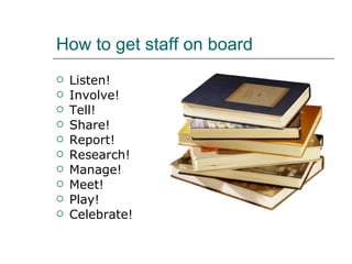 How to get staff on board Listen! Involve! Tell! Share! Report! Research! Manage! Meet! Play! Celebrate! 