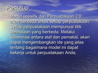 Penutup
• Model spesifik dari Perpustakaan 2.0
 akan berbeda untuk setiap perpustakaan.
 Setiap perpustakaan mempunyai titik
 permulaan yang berbeda. Melalui
 kolaborasi antara staf dan pemakai, akan
 dapat mengembangkan ide yang jelas
 tentang bagaimana model ini dapat
 bekerja untuk perpustakaan Anda.
 