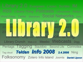 Library 2.0   Evergreen   Liszen   Scriblio   IM   RSS   Library Thing   Podcasts   Libsuccess   Rollyo   Word Press   Twitter   Slideshare  Social Networks  Zoho  Internet  Helium   Page Flakes   del.icio.us  Wiki   Librarian 2.0  Technorati   Facebook  L2   Linkedin  Feed Burner   23 things   Blogs   AJAX  Libworm   ESnips   YouTube   Eurekster   Bloglines   Social Bookmarking     Library Crunch   Web 2.0  Meebo   Webcasts   Digg   Pentags   Tagging   Squidoo   Second Life  Connotea   Tag cloud  Teldan   Info 2008  2.4.2008   Ning    Folksonomy   Zotero   Info Island   Joomla   Daniel Lipson   Library 2.0 והתהליך המידעני 