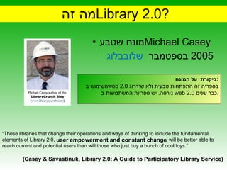 מה זה  Library 2.0 ? מונח שטבע  Michael Casey  בבלוג  שלו  בספטמבר  2005 “ Those libraries that change their operations and ways of thinking to include the fundamental elements of Library 2.0,  user empowerment  and  constant change  , will be better able to reach current and potential users than will those who just buy a bunch of cool toys.” (Casey & Savastinuk, Library 2.0: A Guide to Participatory Library Service)  user empowerment and constant change ביקורת   על המונח : השימוש ב  web 2.0   בספריה זה התפתחות טבעית ולא שידרוג גירסה .  יש ספריות המשתמשות ב web 2.0  כבר שנים . 