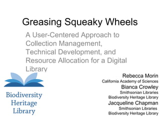 Greasing Squeaky Wheels
A User-Centered Approach to
Collection Management,
Technical Development, and
Resource Allocation for a Digital
Library

Rebecca Morin

California Academy of Sciences

Bianca Crowley
Smithsonian Libraries
Biodiversity Heritage Library

Jacqueline Chapman
Smithsonian Libraries
Biodiversity Heritage Library

 