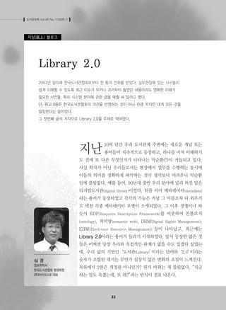 도서관문화 Vol.49 No.1(2008.1) 
Library 2.0 
2007년 말미에 한국도서관협회로부터 한 통의 전화를 받았다. 실무현장에 있는 사서들이 
쉽게 이해할 수 있도록 최근 이슈가 되거나 과거부터 들었던 내용이라도 명확한 이해가 
필요한 사안들, 특히 시스템 분야에 관한 글을 매월 써 달라고 했다. 
단, 원고내용은 한국도서관협회의 의견을 반영하는 것이 아닌 만큼 저자인 내게 모든 것을 
일임한다는 말이었다. 
그 첫번째 글의 시작으로 Library 2.0을 주제로 택하였다. 
지난10여 년간 우리 도서관계 주변에는 새로운 개념 또는 
용어들이 지속적으로 등장하고, 하나를 미처 이해하기 
도 전에 또 다른 무엇인가가 나타나는 악순환(?)이 거듭되고 있다. 
사실 학자가 아닌 우리들로서는 현장에서 업무를 수행하는 동시에 
이들의 의미를 정확하게 파악하는 것이 생각보다 어려우니 악순환 
임에 틀림없다. 예를 들어, 90년대 중반 우리 분야에 널리 퍼진 말은 
디지털도서관(digital library)이었다. 뒤를 이어 메타데이터(metadata) 
라는 용어가 등장하였고 각각의 기능은 커녕 그 이름조차 다 외우기 
도 벅찬 각종 메타데이터 포맷이 소개되었다. 그 이후 경쟁이나 하 
듯이 RDF(Resource Description Framework)를 비롯하여 온톨로지 
(ontology), 의미망(semantic web), DRM(Digital Rights Management), 
ERM(Electronic Resource Management) 등이 나타났고, 최근에는 
Library 2.0이라는 용어가 들리기 시작하였다. 앞서 등장한 많은 것 
들은 어쩌면 당장 우리와 직접적인 관계가 없을 수도 있겠다 싶었는 
데, 우리 삶의 기반인‘도서관(Library)’이라는 단어와‘2.0’이라는 
숫자가 조합된 데서는 무언가 심상치 않은 변화의 조짐이 느껴진다. 
목록에서 2판은 개정판 아니던가? 뭔가 바뀌는 게 틀림없다. “지금 
하는 일도 죽겠는데, 또 뭐?”라는 탄식이 절로 나온다. 
지상(紙上) 블로그 
정보학박사 
한국도서관협회 평생회원 
(주)아이리스넷 대표 
 