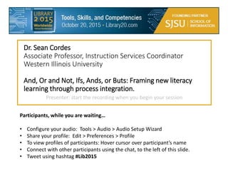Dr. Sean Cordes
Associate Professor, Instruction Services Coordinator
Western Illinois University
And, Or and Not, Ifs, Ands, or Buts: Framing new literacy
learning through process integration.
Participants, while you are waiting…
• Configure your audio: Tools > Audio > Audio Setup Wizard
• Share your profile: Edit > Preferences > Profile
• To view profiles of participants: Hover cursor over participant’s name
• Connect with other participants using the chat, to the left of this slide.
• Tweet using hashtag #Lib2015
Presenter: start the recording when you begin your session
 