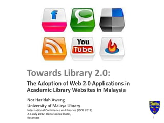 Towards Library 2.0:
The Adoption of Web 2.0 Applications in
Academic Library Websites in Malaysia
Nor Hazidah Awang
University of Malaya Library
International Conference on Libraries (ICOL 2012)
2-4 July 2012, Renaissance Hotel,
Kelantan 1
 