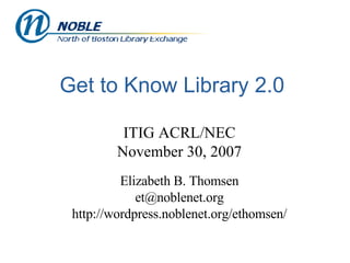 Get to Know Library 2.0 ITIG ACRL/NEC November 30, 2007 Elizabeth B. Thomsen [email_address] http://wordpress.noblenet.org/ethomsen/ 