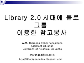 Library 2.0 시대에 블로그를  이용한 참고봉사 W.M. Tharanga Dilruk Ranasinghe Assistant Librarian University of Kelaniya, Sri Lanka [email_address] http://tharangaonline.blogspot.com   