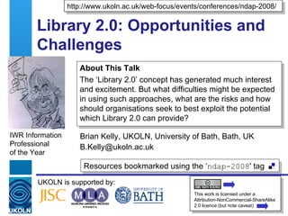 Library 2.0: Opportunities and Challenges  Brian Kelly, UKOLN, University of Bath, Bath, UK [email_address] IWR Information Professional  of the Year Resources bookmarked using the ‘ ndap-2008 ' tag  UKOLN is supported by: http://www.ukoln.ac.uk/web-focus/events/conferences/ndap-2008/ This work is licensed under a Attribution-NonCommercial-ShareAlike 2.0 licence (but note caveat) About This Talk The ‘Library 2.0’ concept has generated much interest and excitement. But what difficulties might be expected in using such approaches, what are the risks and how should organisations seek to best exploit the potential which Library 2.0 can provide? 