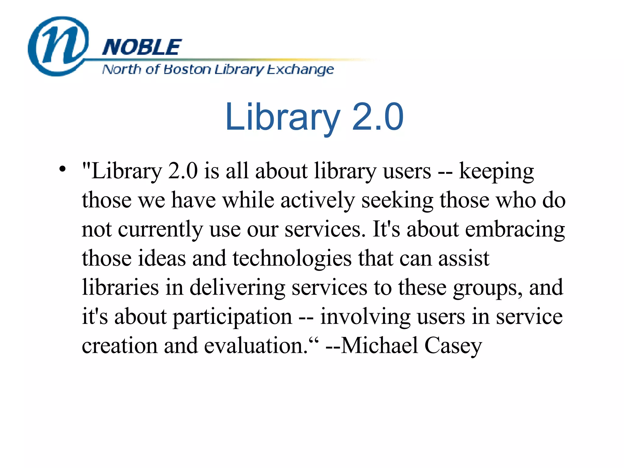 Library 2.0 "Library 2.0 is all about library users -- keeping those we have while actively seeking those who do not currently use our services. It's about embracing those ideas and technologies that can assist libraries in delivering services to these groups, and it's about participation -- involving users in service creation and evaluation.“ --Michael Casey 