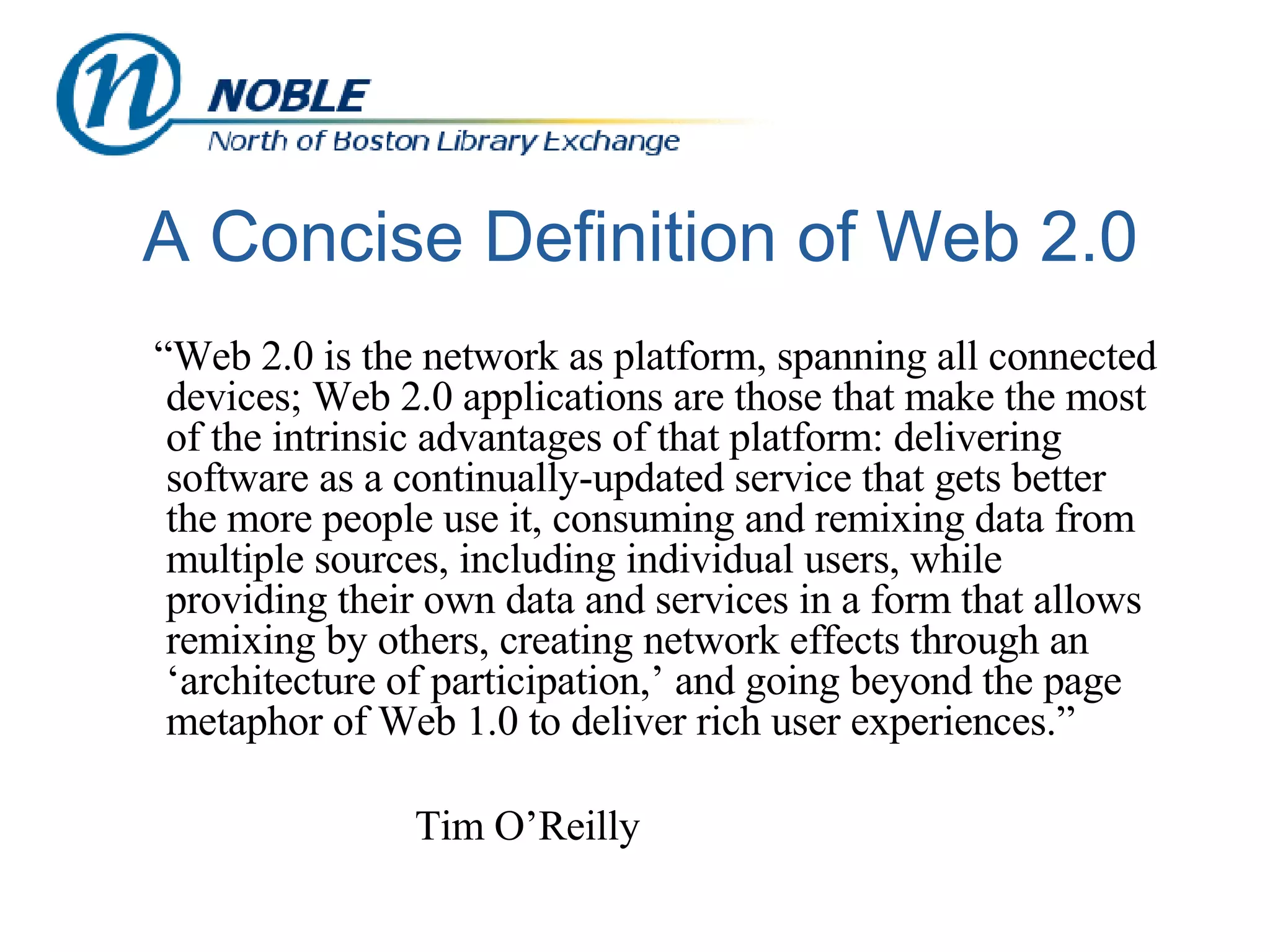 A Concise Definition of Web 2.0 “ Web 2.0 is the network as platform, spanning all connected devices; Web 2.0 applications are those that make the most of the intrinsic advantages of that platform: delivering software as a continually-updated service that gets better the more people use it, consuming and remixing data from multiple sources, including individual users, while providing their own data and services in a form that allows remixing by others, creating network effects through an ‘architecture of participation,’ and going beyond the page metaphor of Web 1.0 to deliver rich user experiences.”     Tim O’Reilly 