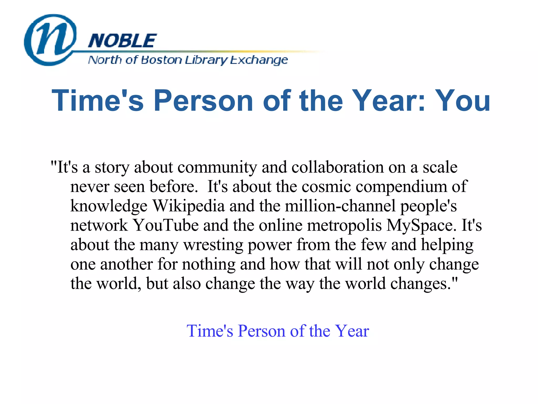 Time's Person of the Year: You "It's a story about community and collaboration on a scale never seen before.  It's about the cosmic compendium of knowledge Wikipedia and the million-channel people's network YouTube and the online metropolis MySpace. It's about the many wresting power from the few and helping one another for nothing and how that will not only change the world, but also change the way the world changes."  Time's Person of the Year 