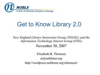 Get to Know Library 2.0 New England Library Instruction Group (NELIG), and the Information Technology Interest Group (ITIG) November 30, 2007 Elizabeth B. Thomsen [email_address] http://wordpress.noblenet.org/ethomsen/ 