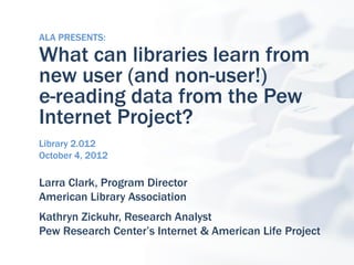 ALA PRESENTS:

What can libraries learn from
new user (and non-user!)
e-reading data from the Pew
Internet Project?
Library 2.012
October 4, 2012

Larra Clark, Program Director
American Library Association
Kathryn Zickuhr, Research Analyst
Pew Research Center’s Internet & American Life Project
 