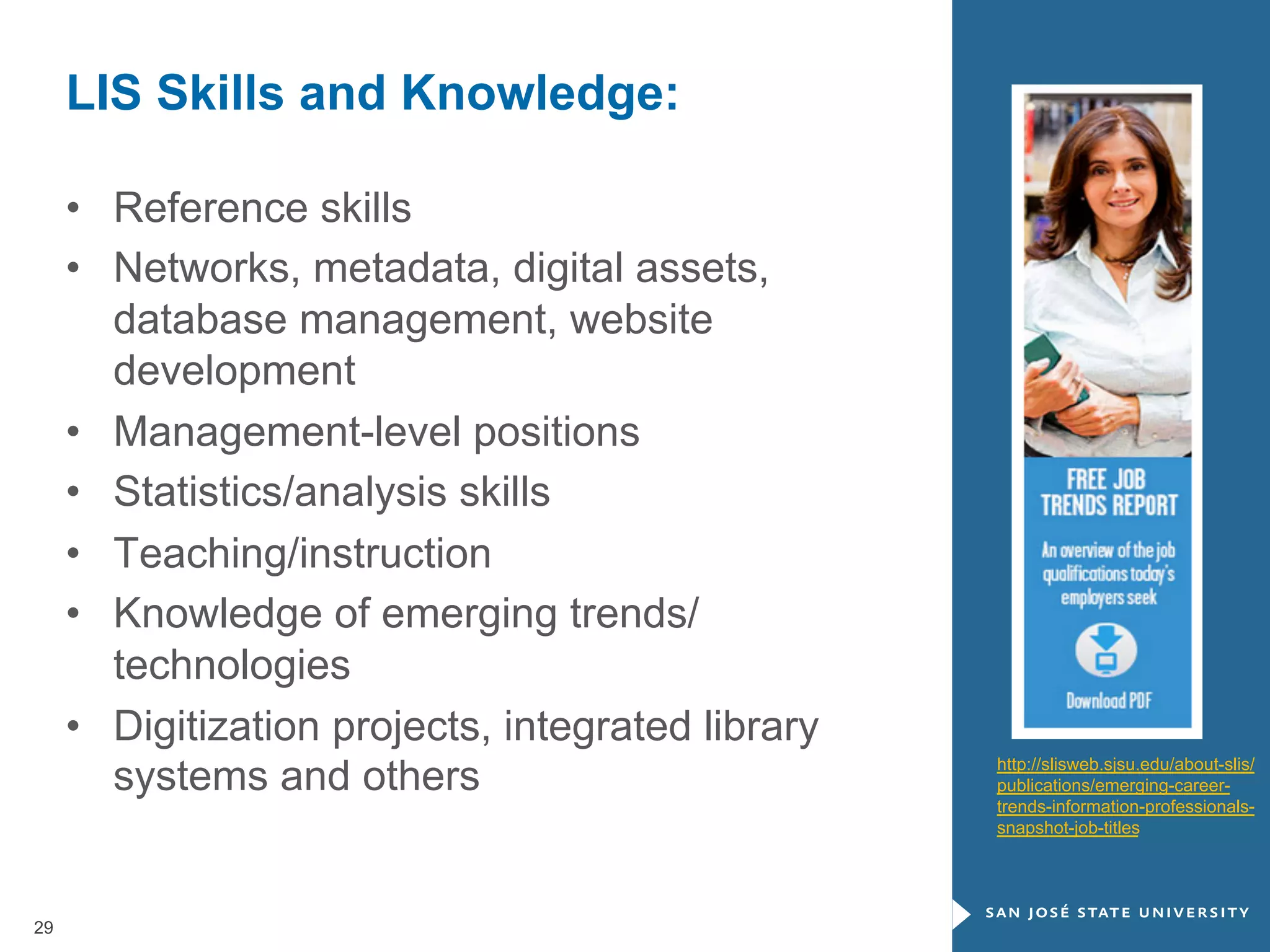 LIS Skills and Knowledge:
•  Reference skills
•  Networks, metadata, digital assets,
database management, website
development
•  Management-level positions
•  Statistics/analysis skills
•  Teaching/instruction
•  Knowledge of emerging trends/
technologies
•  Digitization projects, integrated library
systems and others

29

http://slisweb.sjsu.edu/about-slis/
publications/emerging-careertrends-information-professionalssnapshot-job-titles

 