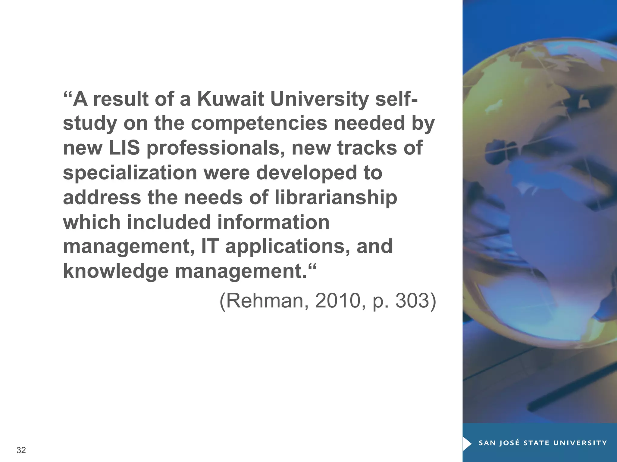 “A result of a Kuwait University selfstudy on the competencies needed by
new LIS professionals, new tracks of
specialization were developed to
address the needs of librarianship
which included information
management, IT applications, and
knowledge management.“
(Rehman, 2010, p. 303)

32

 