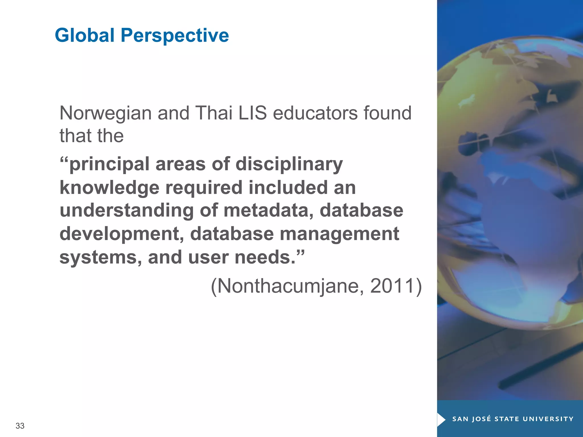Global Perspective

Norwegian and Thai LIS educators found
that the
“principal areas of disciplinary
knowledge required included an
understanding of metadata, database
development, database management
systems, and user needs.”
(Nonthacumjane, 2011)

33

 