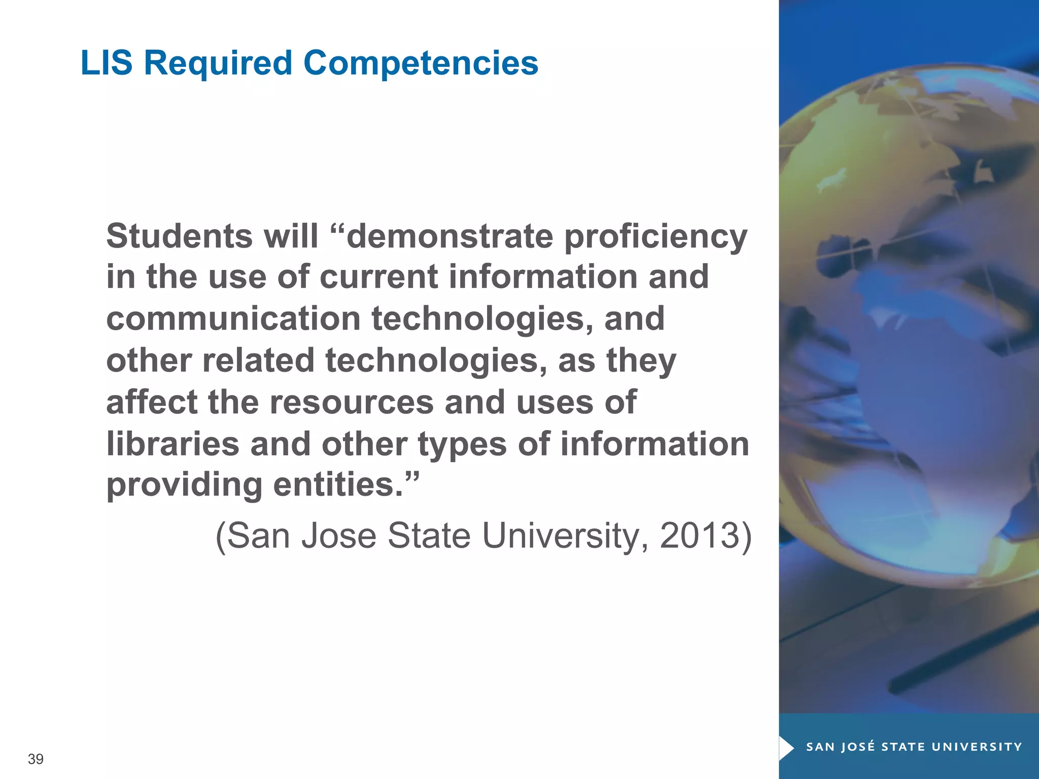 LIS Required Competencies

Students will “demonstrate proficiency
in the use of current information and
communication technologies, and
other related technologies, as they
affect the resources and uses of
libraries and other types of information
providing entities.”
(San Jose State University, 2013)

39

 