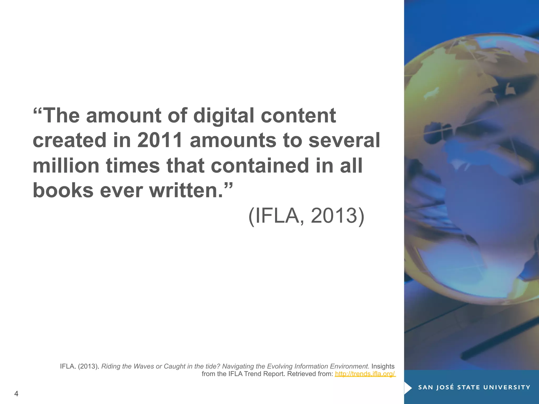 “The amount of digital content
created in 2011 amounts to several
million times that contained in all
books ever written.”
(IFLA, 2013)

IFLA. (2013). Riding the Waves or Caught in the tide? Navigating the Evolving Information Environment. Insights
from the IFLA Trend Report. Retrieved from: http://trends.ifla.org/

4

 